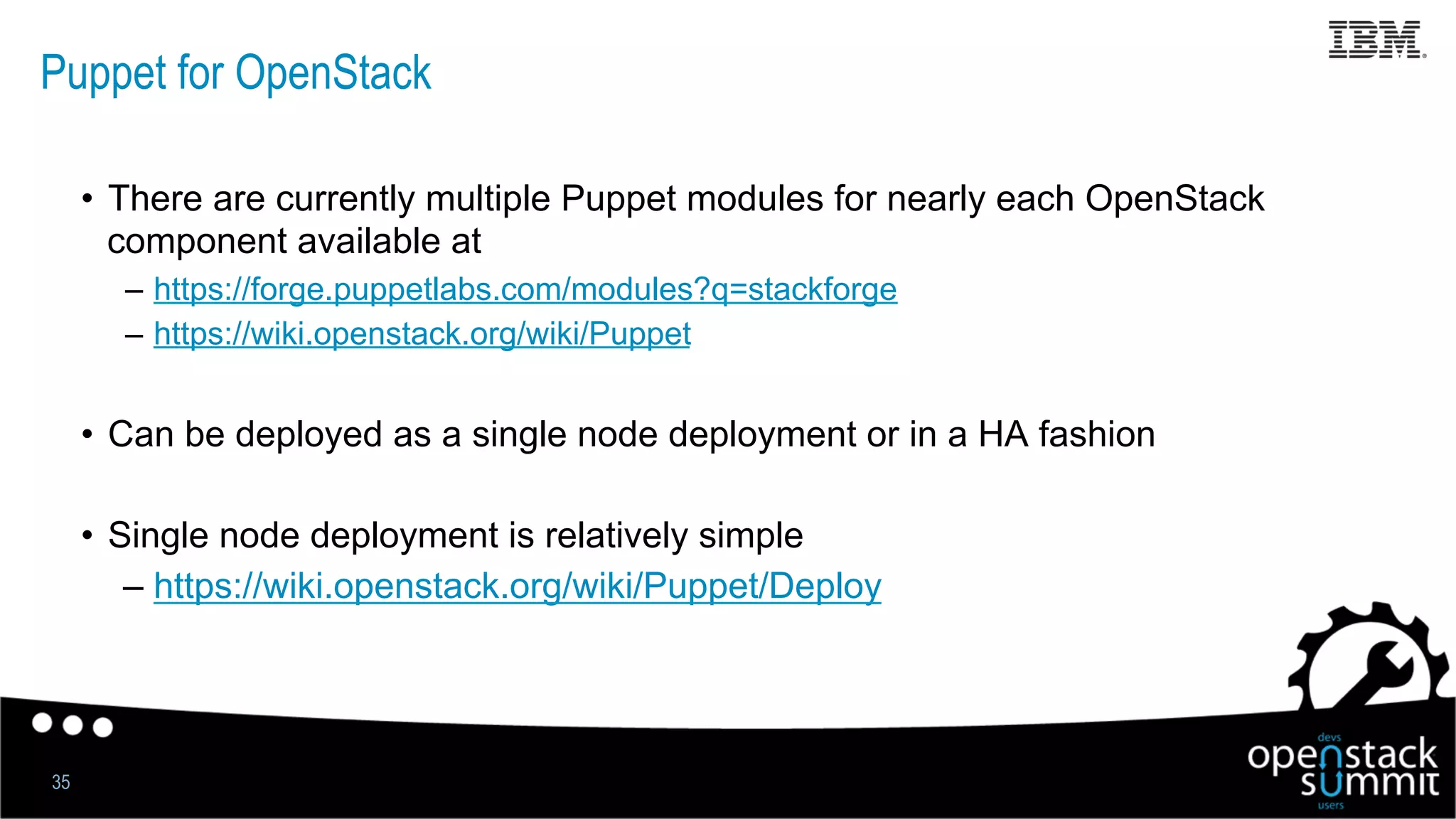 Puppet for OpenStack
35
•  There are currently multiple Puppet modules for nearly each OpenStack
component available at
–  https://forge.puppetlabs.com/modules?q=stackforge
–  https://wiki.openstack.org/wiki/Puppet
•  Can be deployed as a single node deployment or in a HA fashion
•  Single node deployment is relatively simple
– https://wiki.openstack.org/wiki/Puppet/Deploy
 