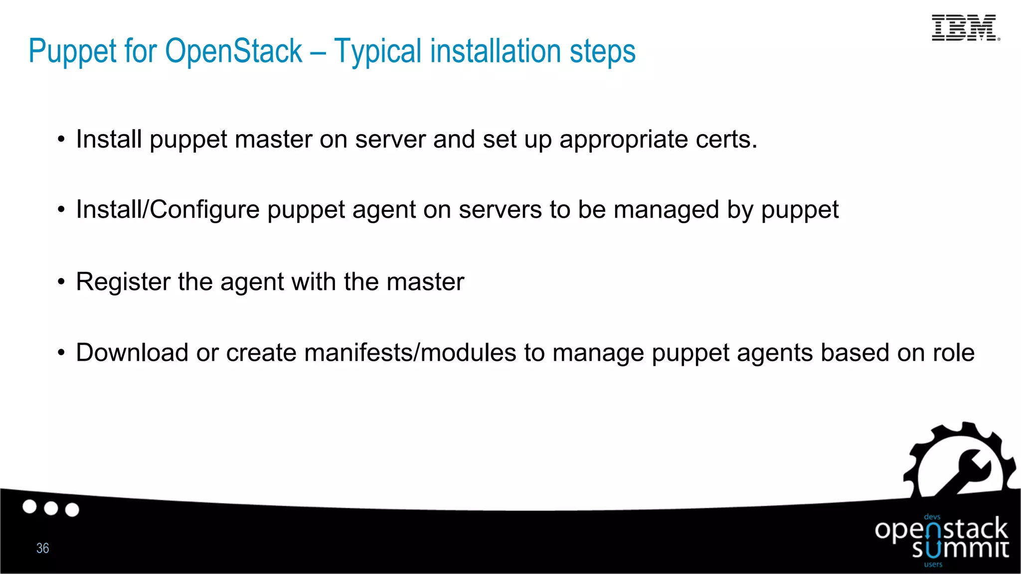 Puppet for OpenStack – Typical installation steps
•  Install puppet master on server and set up appropriate certs.
•  Install/Configure puppet agent on servers to be managed by puppet
•  Register the agent with the master
•  Download or create manifests/modules to manage puppet agents based on role
36
 