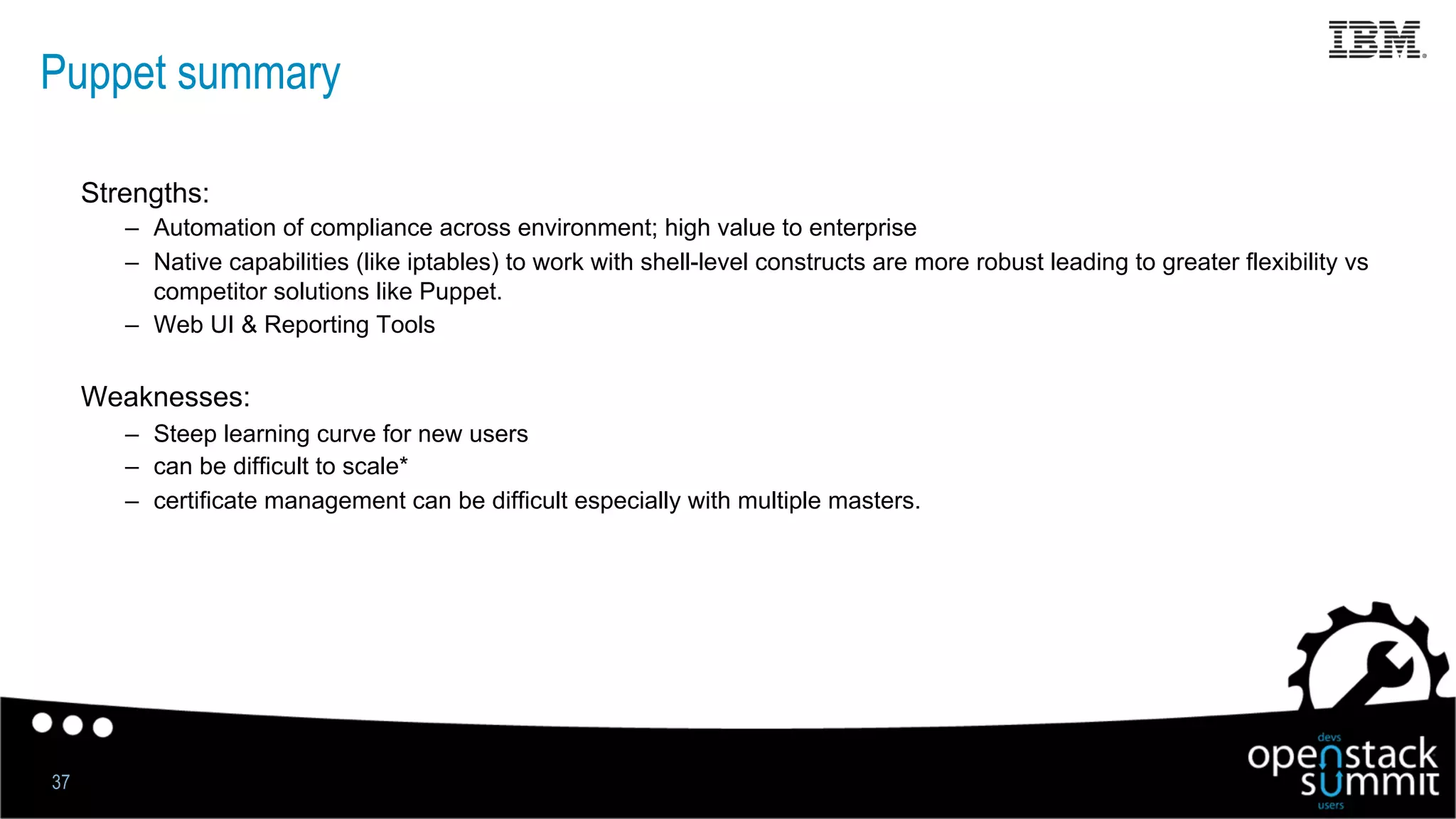 Puppet summary
Strengths:
–  Automation of compliance across environment; high value to enterprise
–  Native capabilities (like iptables) to work with shell-level constructs are more robust leading to greater flexibility vs
competitor solutions like Puppet.
–  Web UI & Reporting Tools
Weaknesses:
–  Steep learning curve for new users
–  can be difficult to scale*
–  certificate management can be difficult especially with multiple masters.
37
 