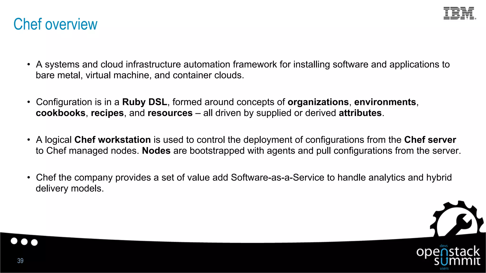 Chef overview
•  A systems and cloud infrastructure automation framework for installing software and applications to
bare metal, virtual machine, and container clouds.
•  Configuration is in a Ruby DSL, formed around concepts of organizations, environments,
cookbooks, recipes, and resources – all driven by supplied or derived attributes.
•  A logical Chef workstation is used to control the deployment of configurations from the Chef server
to Chef managed nodes. Nodes are bootstrapped with agents and pull configurations from the server.
•  Chef the company provides a set of value add Software-as-a-Service to handle analytics and hybrid
delivery models.
39
 