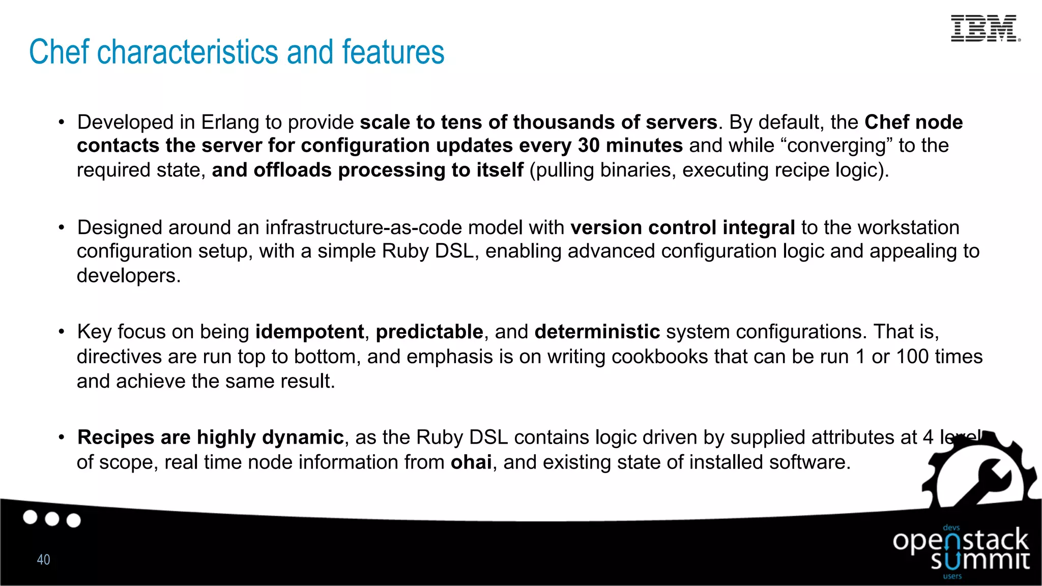 Chef characteristics and features
•  Developed in Erlang to provide scale to tens of thousands of servers. By default, the Chef node
contacts the server for configuration updates every 30 minutes and while “converging” to the
required state, and offloads processing to itself (pulling binaries, executing recipe logic).
•  Designed around an infrastructure-as-code model with version control integral to the workstation
configuration setup, with a simple Ruby DSL, enabling advanced configuration logic and appealing to
developers.
•  Key focus on being idempotent, predictable, and deterministic system configurations. That is,
directives are run top to bottom, and emphasis is on writing cookbooks that can be run 1 or 100 times
and achieve the same result.
•  Recipes are highly dynamic, as the Ruby DSL contains logic driven by supplied attributes at 4 levels
of scope, real time node information from ohai, and existing state of installed software.
40
 
