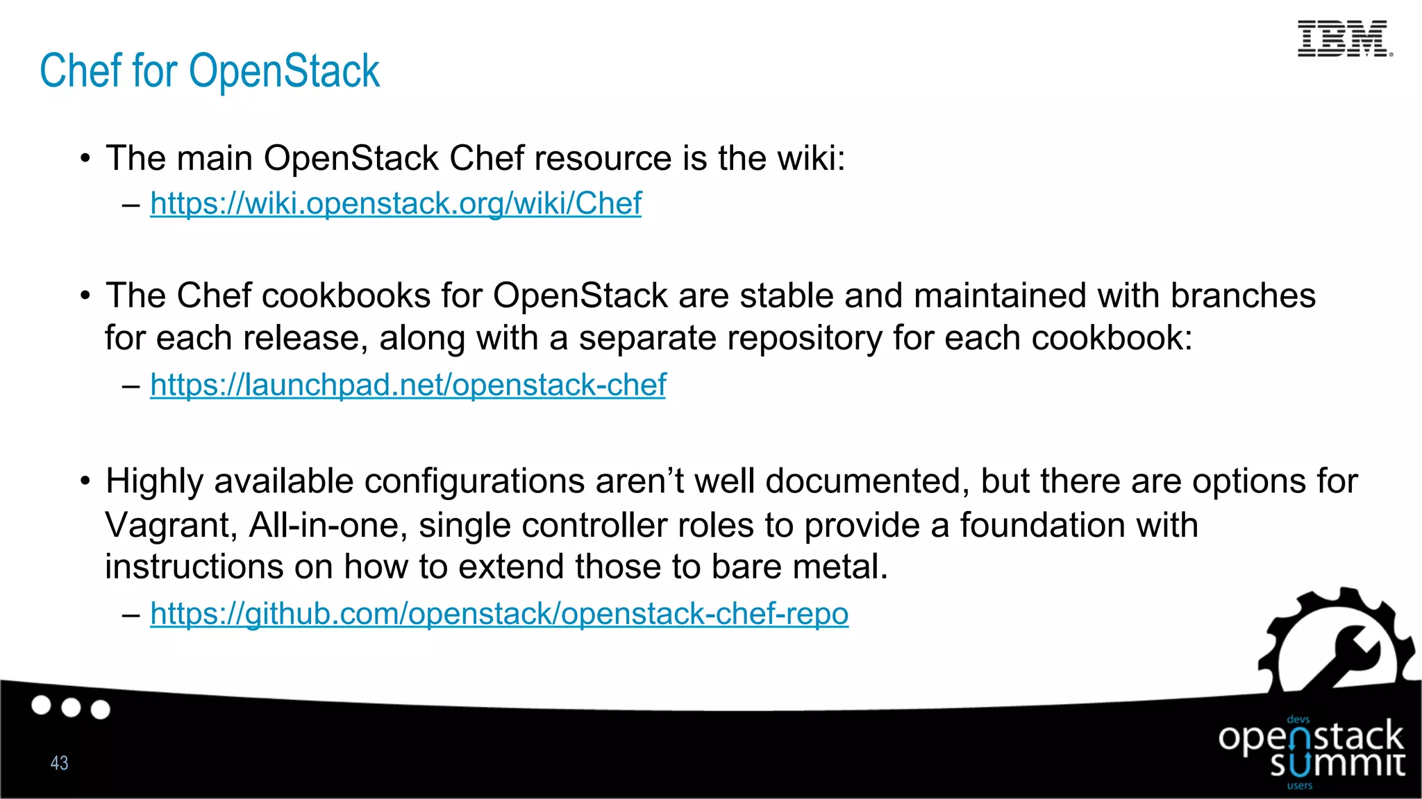 Chef for OpenStack
•  The main OpenStack Chef resource is the wiki:
–  https://wiki.openstack.org/wiki/Chef
•  The Chef cookbooks for OpenStack are stable and maintained with branches
for each release, along with a separate repository for each cookbook:
–  https://launchpad.net/openstack-chef
•  Highly available configurations aren’t well documented, but there are options for
Vagrant, All-in-one, single controller roles to provide a foundation with
instructions on how to extend those to bare metal.
–  https://github.com/openstack/openstack-chef-repo
43
 