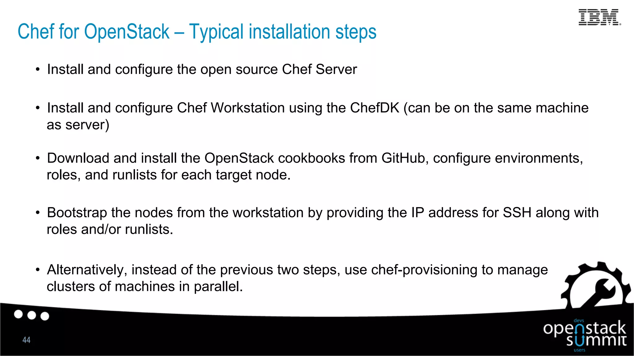 Chef for OpenStack – Typical installation steps
44
•  Install and configure the open source Chef Server
•  Install and configure Chef Workstation using the ChefDK (can be on the same machine
as server)
•  Download and install the OpenStack cookbooks from GitHub, configure environments,
roles, and runlists for each target node.
•  Bootstrap the nodes from the workstation by providing the IP address for SSH along with
roles and/or runlists.
•  Alternatively, instead of the previous two steps, use chef-provisioning to manage
clusters of machines in parallel.
 