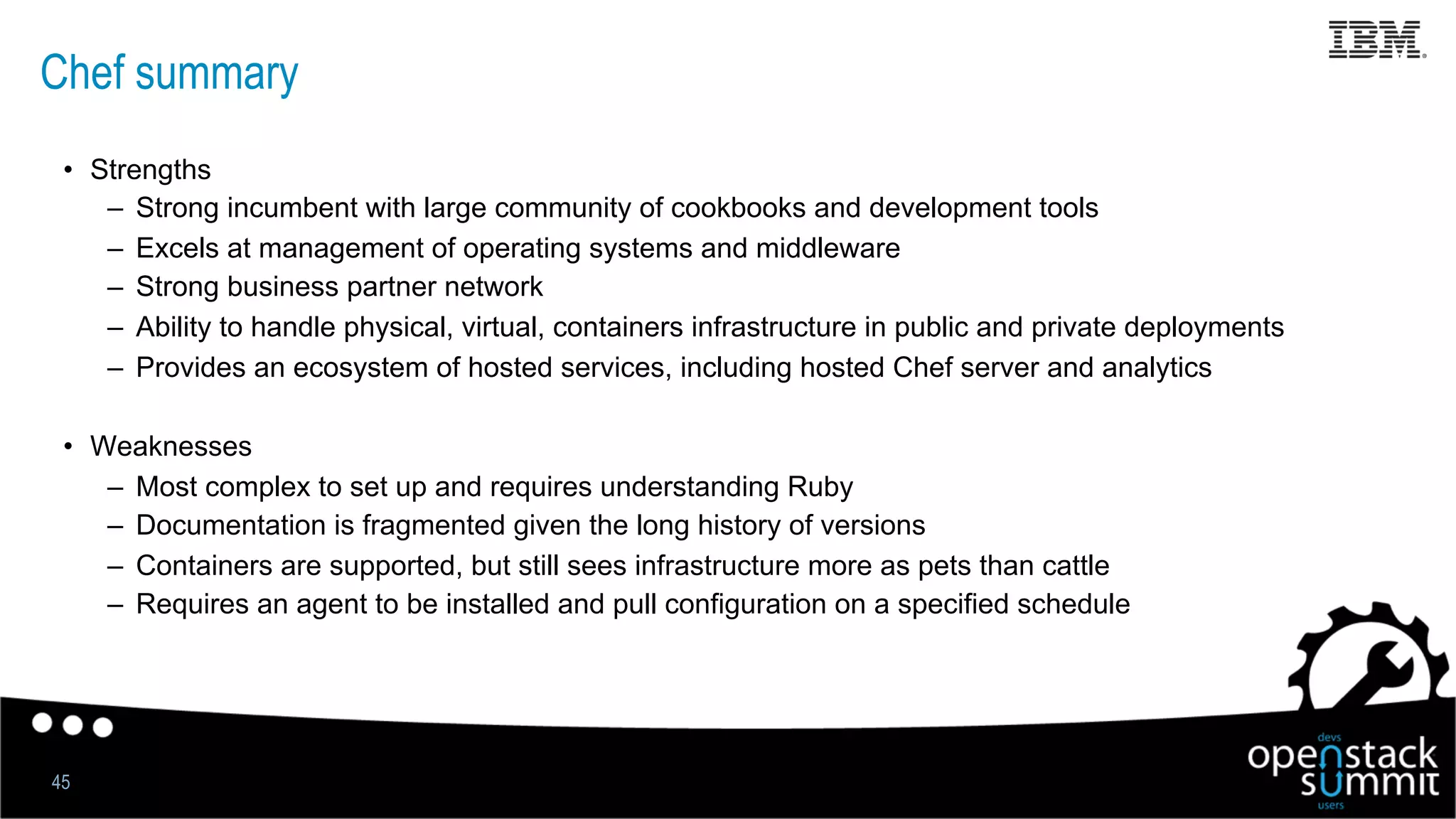 Chef summary
•  Strengths
–  Strong incumbent with large community of cookbooks and development tools
–  Excels at management of operating systems and middleware
–  Strong business partner network
–  Ability to handle physical, virtual, containers infrastructure in public and private deployments
–  Provides an ecosystem of hosted services, including hosted Chef server and analytics
•  Weaknesses
–  Most complex to set up and requires understanding Ruby
–  Documentation is fragmented given the long history of versions
–  Containers are supported, but still sees infrastructure more as pets than cattle
–  Requires an agent to be installed and pull configuration on a specified schedule
45
 