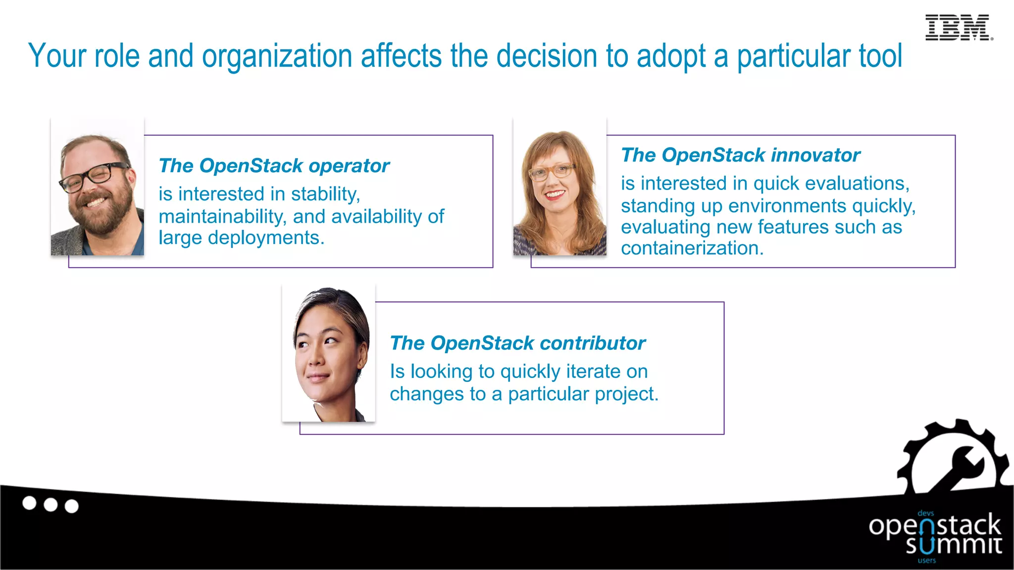 Your role and organization affects the decision to adopt a particular tool
6
The OpenStack operator
is interested in stability,
maintainability, and availability of
large deployments.
The OpenStack innovator
is interested in quick evaluations,
standing up environments quickly,
evaluating new features such as
containerization.
The OpenStack contributor
Is looking to quickly iterate on
changes to a particular project.
 