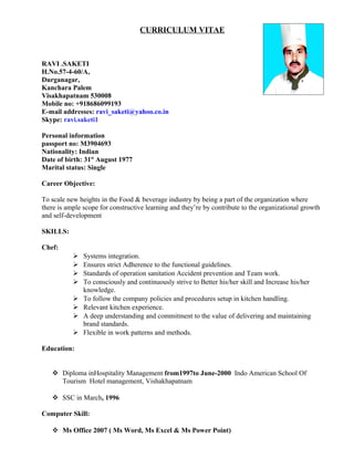 CURRICULUM VITAE
RAVI .SAKETI
H.No.57-4-60/A,
Durganagar,
Kanchara Palem
Visakhapatnam 530008
Mobile no: +918686099193
E-mail addresses: ravi_saketi@yahoo.co.in
Skype: ravi.saketi1
Personal information
passport no: M3904693
Nationality: Indian
Date of birth: 31st
August 1977
Marital status: Single
Career Objective:
To scale new heights in the Food & beverage industry by being a part of the organization where
there is ample scope for constructive learning and they’re by contribute to the organizational growth
and self-development
SKILLS:
Chef:
 Systems integration.
 Ensures strict Adherence to the functional guidelines.
 Standards of operation sanitation Accident prevention and Team work.
 To consciously and continuously strive to Better his/her skill and Increase his/her
knowledge.
 To follow the company policies and procedures setup in kitchen handling.
 Relevant kitchen experience.
 A deep understanding and commitment to the value of delivering and maintaining
brand standards.
 Flexible in work patterns and methods.
Education:
 Diploma inHospitality Management from1997to June-2000 Indo American School Of
Tourism Hotel management, Vishakhapatnam
 SSC in March, 1996
Computer Skill:
 Ms Office 2007 ( Ms Word, Ms Excel & Ms Power Point)
 