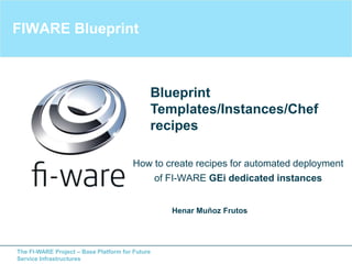 The FI-WARE Project – Base Platform for Future
Service Infrastructures
FIWARE Blueprint
How to create recipes for automated deployment
of FI-WARE GEi dedicated instances
Henar Muñoz Frutos
Blueprint
Templates/Instances/Chef
recipes
 