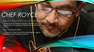 CHEF ROYCE
Freelance -Executive Chef My name is Royce Mathews .
A Seasoned Professional and Hands-on
approach European trained Sri Lankan Ecec .
Chef
Key Competencies:
- Creative and sound knowledge in Asian,
Western and Fusion cuisines.
 