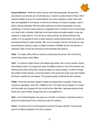 10
Essence/Extract - While the words may be used interchangeably, all essences
are extracts, but extracts are not all essences. A stock is a water extract of food. Other
solvents (edible) may be oil or ethyl alcohol, as in wine, whiskey or water. Wine and
beer are vegetable or fruit stocks. A common oil extract is of cayenne pepper, used in
Asian cooking (yulanda). Oils and water essences are becoming popular as sauce
substitutes. A common water essence is vegetable stock. A broth is more concentrated,
as in beef broth or bouillon. Beef tea is shin beef cubes and water sealed in a jar and
cooked in a water bath for 12 to 24 hours. Most common are alcohol extracts, like
vanilla. It is not possible to have a water extract of vanilla (natural bean), but vanillin (a
chemical synthetic) is water-soluble. Oils, such as orange or lemon rind (zest) oil, may
be extracted by storing in sugar in sealed containers. Distilled oils are not extracts or
essences. Attar of rose (for perfume) is lard extracted rose petal oil.
Fillet - To create a fillet of fish or meat by cutting away the bones. Fish and boning
knives help produce clean fillets.
Fold - To combine a light mixture, like beaten egg whites, with a much heavier mixture,
like whipped cream. In a large bowl, place the lighter mixture on top of the heavier one.
Starting at the back of the bowl, using the edge of a rubber spatula, cut down through
the middle of both mixtures, across the bottom of the bowl and up the near side. Rotate
the bowl a quarter turn and repeat. This process gently combines the two mixtures.
Fritter - Food that has been dipped in batter and deep-fried or sautéed. These may
consist of vegetables, meat, fish, shellfish or fruit. The food may be dipped in or mixed
with the batter and dropped into the hot fat to form little balls. Japanese tempura fried
foods are a type of fritter, though this term is not applied to it.
Grill - In the United Kingdom, the same as a “broiler” in Canada; in Canada a grill is a
device for cooking food over a charcoal or gas fire outdoors.
Grind - To reduce food to small pieces by running it through a grinder. Food can be
ground to different degrees, from fine to coarse.
 