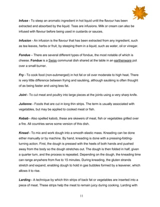 11
Infuse - To steep an aromatic ingredient in hot liquid until the flavour has been
extracted and absorbed by the liquid. Teas are infusions. Milk or cream can also be
infused with flavour before being used in custards or sauces.
Infusion - An infusion is the flavour that has been extracted from any ingredient, such
as tea leaves, herbs or fruit, by steeping them in a liquid, such as water, oil or vinegar.
Fondue – There are several different types of fondue, the most notable of which is
cheese. Fondue is a Swiss communal dish shared at the table in an earthenware pot
over a small burner.
Fry - To cook food (non-submerged) in hot fat or oil over moderate to high heat. There
is very little difference between frying and sautéing, although sautéing is often thought
of as being faster and using less fat.
Joint - To cut meat and poultry into large pieces at the joints using a very sharp knife.
Julienne - Foods that are cut in long thin strips. The term is usually associated with
vegetables, but may be applied to cooked meat or fish.
Kebab - Also spelled kabob, these are skewers of meat, fish or vegetables grilled over
a fire. All countries serve some version of this dish.
Knead - To mix and work dough into a smooth elastic mass. Kneading can be done
either manually or by machine. By hand, kneading is done with a pressing-folding-
turning action. First, the dough is pressed with the heels of both hands and pushed
away from the body so the dough stretches out. The dough is then folded in half, given
a quarter turn, and the process is repeated. Depending on the dough, the kneading time
can range anywhere from five to 15 minutes. During kneading, the gluten strands
stretch and expand, enabling dough to hold in gas bubbles formed by a leavener, which
allows it to rise.
Larding - A technique by which thin strips of back fat or vegetables are inserted into a
piece of meat. These strips help the meat to remain juicy during cooking. Larding with
 