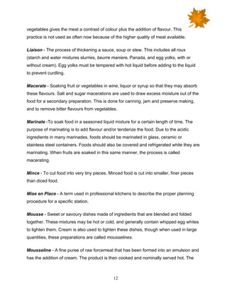 12
vegetables gives the meat a contrast of colour plus the addition of flavour. This
practice is not used as often now because of the higher quality of meat available.
Liaison - The process of thickening a sauce, soup or stew. This includes all roux
(starch and water mixtures slurries, beurre maniere‚ Panada, and egg yolks, with or
without cream). Egg yolks must be tempered with hot liquid before adding to the liquid
to prevent curdling.
Macerate - Soaking fruit or vegetables in wine, liquor or syrup so that they may absorb
these flavours. Salt and sugar macerations are used to draw excess moisture out of the
food for a secondary preparation. This is done for canning, jam and preserve making,
and to remove bitter flavours from vegetables.
Marinate -To soak food in a seasoned liquid mixture for a certain length of time. The
purpose of marinating is to add flavour and/or tenderize the food. Due to the acidic
ingredients in many marinades, foods should be marinated in glass, ceramic or
stainless steel containers. Foods should also be covered and refrigerated while they are
marinating. When fruits are soaked in this same manner, the process is called
macerating.
Mince - To cut food into very tiny pieces. Minced food is cut into smaller, finer pieces
than diced food.
Mise en Place - A term used in professional kitchens to describe the proper planning
procedure for a specific station.
Mousse - Sweet or savoury dishes made of ingredients that are blended and folded
together. These mixtures may be hot or cold, and generally contain whipped egg whites
to lighten them. Cream is also used to lighten these dishes, though when used in large
quantities, these preparations are called mousselines.
Mousseline - A fine puree of raw forcemeat that has been formed into an emulsion and
has the addition of cream. The product is then cooked and nominally served hot. The
 