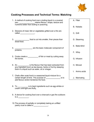 14
Cooking Processes and Technical Terms: Matching
1. A method of cooking food over a boiling liquid in a covered
pan, _______________ retains flavour, shape, texture and
nutrients better than boiling or poaching.
2. Skewers of meat, fish or vegetables grilled over a fire are
called ______________.
3. ______________ food is cut into smaller, finer pieces than
diced food.
4. _________________ are the basic molecular component of
proteins.
5. Cooks create a __________ of fish or meat by cutting away
the bones.
6. An ___________ is the flavour that has been extracted from
any ingredient such as tea leaves, herbs or fruit by steeping
them in a liquid such as water, oil or vinegar.
7. Chefs often soak food in a seasoned liquid mixture for a
certain length of time. The purpose of ______________ is to
add flavour and/or tenderize the food.
8. To __________ is to beat ingredients such as egg whites or
cream until light and fluffy.
9. A device for cooking food over a charcoal or gas fire outdoors
is a __________.
10.The process of partially or completely baking an unfilled
pastry crust is called a ______________.
A. Fillet
B. Kebabs
C. Grill
D. Steaming
E. Bake blind
F. Whip
G. Infusion
H. Minced
I. Amino acids
J. Marinating
 