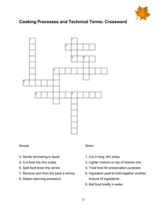 15
Cooking Processes and Technical Terms: Crossword
Across
3. Gently simmering in liquid
4. Cut food into tiny cubes
6. Split food down the centre
7. Remove vein from the back a shrimp
8. Station planning procedure
Down
1. Cut in long, thin strips
2. Lighter mixture on top of heavier one
5. Treat food for preservation purposes
6. Ingredient used to hold together another
mixture of ingredients
9. Boil food briefly in water
 