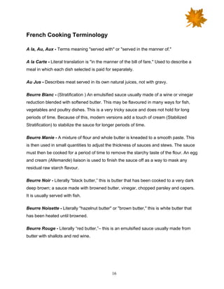 16
French Cooking Terminology
A la, Au, Aux - Terms meaning "served with" or "served in the manner of."
A la Carte - Literal translation is "in the manner of the bill of fare." Used to describe a
meal in which each dish selected is paid for separately.
Au Jus - Describes meat served in its own natural juices, not with gravy.
Beurre Blanc - (Stratification ) An emulsified sauce usually made of a wine or vinegar
reduction blended with softened butter. This may be flavoured in many ways for fish,
vegetables and poultry dishes. This is a very tricky sauce and does not hold for long
periods of time. Because of this, modern versions add a touch of cream (Stabilized
Stratification) to stabilize the sauce for longer periods of time.
Beurre Manie - A mixture of flour and whole butter is kneaded to a smooth paste. This
is then used in small quantities to adjust the thickness of sauces and stews. The sauce
must then be cooked for a period of time to remove the starchy taste of the flour. An egg
and cream (Allemande) liaison is used to finish the sauce off as a way to mask any
residual raw starch flavour.
Beurre Noir - Literally "black butter,” this is butter that has been cooked to a very dark
deep brown; a sauce made with browned butter, vinegar, chopped parsley and capers.
It is usually served with fish.
Beurre Noisette - Literally "hazelnut butter" or "brown butter," this is white butter that
has been heated until browned.
Beurre Rouge - Literally “red butter,”– this is an emulsified sauce usually made from
butter with shallots and red wine.
 