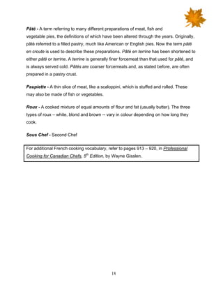 18
Pâté - A term referring to many different preparations of meat, fish and
vegetable pies, the definitions of which have been altered through the years. Originally,
pâté referred to a filled pastry, much like American or English pies. Now the term pâté
en croute is used to describe these preparations. Pâté en terrine has been shortened to
either pâté or terrine. A terrine is generally finer forcemeat than that used for pâté, and
is always served cold. Pâtés are coarser forcemeats and, as stated before, are often
prepared in a pastry crust.
Paupiette - A thin slice of meat, like a scaloppini, which is stuffed and rolled. These
may also be made of fish or vegetables.
Roux - A cooked mixture of equal amounts of flour and fat (usually butter). The three
types of roux – white, blond and brown -- vary in colour depending on how long they
cook.
Sous Chef - Second Chef
For additional French cooking vocabulary, refer to pages 913 – 920, in Professional
Cooking for Canadian Chefs, 5th
Edition, by Wayne Gisslen.
 