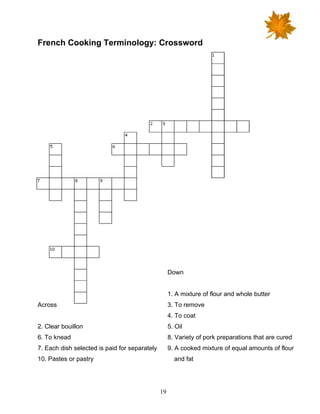 19
French Cooking Terminology: Crossword
Across
2. Clear bouillon
6. To knead
7. Each dish selected is paid for separately
10. Pastes or pastry
Down
1. A mixture of flour and whole butter
3. To remove
4. To coat
5. Oil
8. Variety of pork preparations that are cured
9. A cooked mixture of equal amounts of flour
and fat
 