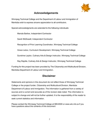 2
Acknowledgements
Winnipeg Technical College and the Department of Labour and Immigration of
Manitoba wish to express sincere appreciation to all contributors.
Special acknowledgments are extended to the following individuals:
Manola Barlow, Independent Contractor
Sarah McDowell, Independent Contractor
Recognition of Prior Learning Coordinator, Winnipeg Technical College
Grace Leduc, Curriculum Development, Winnipeg Technical College
Sunshine Layton, Culinary Arts & Design Instructor, Winnipeg Technical College
Ray Rajotte, Culinary Arts & Design Instructor, Winnipeg Technical College
Funding for this project has been provided by The Citizenship and Multicultural Division,
Manitoba Department of Labour and Immigration.
Disclaimer
Statements and opinions in this document do not reflect those of Winnipeg Technical
College or the project funder, Citizenship and Multicultural Division, Manitoba
Department of Labour and Immigration. The information is gathered from a variety of
sources and is current and accurate as of the revision date noted. This information is
subject to change and will not be further updated. It is the responsibility of the reader to
seek current statistics and information.
Please contact the Winnipeg Technical College at 989-6500 or www.wtc.mb.ca if you
have questions about the contents of this document
 