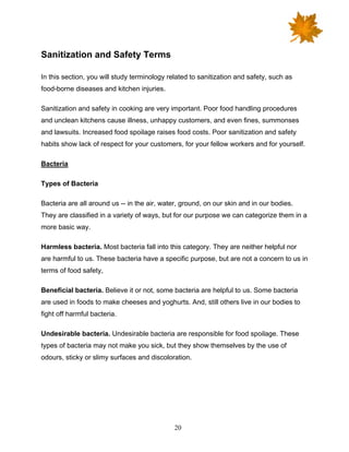 20
Sanitization and Safety Terms
In this section, you will study terminology related to sanitization and safety, such as
food-borne diseases and kitchen injuries.
Sanitization and safety in cooking are very important. Poor food handling procedures
and unclean kitchens cause illness, unhappy customers, and even fines, summonses
and lawsuits. Increased food spoilage raises food costs. Poor sanitization and safety
habits show lack of respect for your customers, for your fellow workers and for yourself.
Bacteria
Types of Bacteria
Bacteria are all around us -- in the air, water, ground, on our skin and in our bodies.
They are classified in a variety of ways, but for our purpose we can categorize them in a
more basic way.
Harmless bacteria. Most bacteria fall into this category. They are neither helpful nor
are harmful to us. These bacteria have a specific purpose, but are not a concern to us in
terms of food safety,
Beneficial bacteria. Believe it or not, some bacteria are helpful to us. Some bacteria
are used in foods to make cheeses and yoghurts. And, still others live in our bodies to
fight off harmful bacteria.
Undesirable bacteria. Undesirable bacteria are responsible for food spoilage. These
types of bacteria may not make you sick, but they show themselves by the use of
odours, sticky or slimy surfaces and discoloration.
 