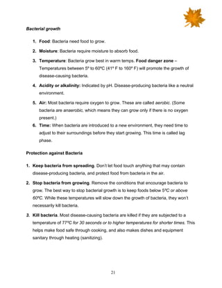 21
Bacterial growth
1. Food: Bacteria need food to grow.
2. Moisture: Bacteria require moisture to absorb food.
3. Temperature: Bacteria grow best in warm temps. Food danger zone –
Temperatures between 5º to 60ºC (41º F to 160º F) will promote the growth of
disease-causing bacteria.
4. Acidity or alkalinity: Indicated by pH. Disease-producing bacteria like a neutral
environment.
5. Air: Most bacteria require oxygen to grow. These are called aerobic. (Some
bacteria are anaerobic, which means they can grow only if there is no oxygen
present.)
6. Time: When bacteria are introduced to a new environment, they need time to
adjust to their surroundings before they start growing. This time is called lag
phase.
Protection against Bacteria
1. Keep bacteria from spreading. Don’t let food touch anything that may contain
disease-producing bacteria, and protect food from bacteria in the air.
2. Stop bacteria from growing. Remove the conditions that encourage bacteria to
grow. The best way to stop bacterial growth is to keep foods below 5ºC or above
60ºC. While these temperatures will slow down the growth of bacteria, they won’t
necessarily kill bacteria.
3. Kill bacteria. Most disease-causing bacteria are killed if they are subjected to a
temperature of 77ºC for 30 seconds or to higher temperatures for shorter times. This
helps make food safe through cooking, and also makes dishes and equipment
sanitary through heating (sanitizing).
 
