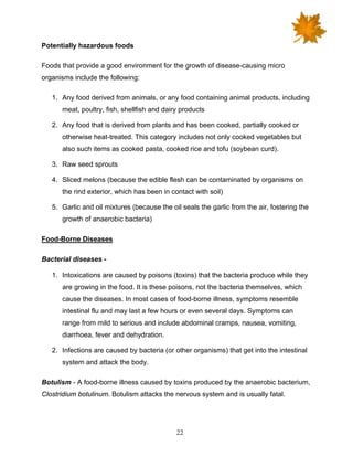 22
Potentially hazardous foods
Foods that provide a good environment for the growth of disease-causing micro
organisms include the following:
1. Any food derived from animals, or any food containing animal products, including
meat, poultry, fish, shellfish and dairy products
2. Any food that is derived from plants and has been cooked, partially cooked or
otherwise heat-treated. This category includes not only cooked vegetables but
also such items as cooked pasta, cooked rice and tofu (soybean curd).
3. Raw seed sprouts
4. Sliced melons (because the edible flesh can be contaminated by organisms on
the rind exterior, which has been in contact with soil)
5. Garlic and oil mixtures (because the oil seals the garlic from the air, fostering the
growth of anaerobic bacteria)
Food-Borne Diseases
Bacterial diseases -
1. Intoxications are caused by poisons (toxins) that the bacteria produce while they
are growing in the food. It is these poisons, not the bacteria themselves, which
cause the diseases. In most cases of food-borne illness, symptoms resemble
intestinal flu and may last a few hours or even several days. Symptoms can
range from mild to serious and include abdominal cramps, nausea, vomiting,
diarrhoea, fever and dehydration.
2. Infections are caused by bacteria (or other organisms) that get into the intestinal
system and attack the body.
Botulism - A food-borne illness caused by toxins produced by the anaerobic bacterium,
Clostridium botulinum. Botulism attacks the nervous system and is usually fatal.
 