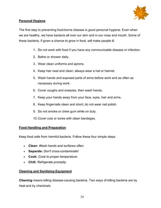 24
Personal Hygiene
The first step to preventing food-borne disease is good personal hygiene. Even when
we are healthy, we have bacteria all over our skin and in our nose and mouth. Some of
these bacteria, if given a chance to grow in food, will make people ill.
1. Do not work with food if you have any communicable disease or infection.
2. Bathe or shower daily.
3. Wear clean uniforms and aprons.
4. Keep hair neat and clean; always wear a hat or hairnet.
5. Wash hands and exposed parts of arms before work and as often as
necessary during work.
6. Cover coughs and sneezes, then wash hands.
7. Keep your hands away from your face, eyes, hair and arms.
8. Keep fingernails clean and short; do not wear nail polish.
9. Do not smoke or chew gum while on duty.
10.Cover cuts or sores with clean bandages.
Food Handling and Preparation
Keep food safe from harmful bacteria. Follow these four simple steps:
• Clean: Wash hands and surfaces often.
• Separate: Don't cross-contaminate!
• Cook: Cook to proper temperature.
• Chill: Refrigerate promptly.
Cleaning and Sanitizing Equipment
Cleaning means killing disease-causing bacteria. Two ways of killing bacteria are by
heat and by chemicals.
 