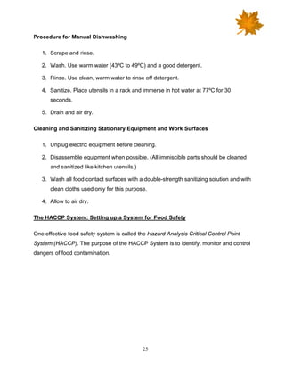 25
Procedure for Manual Dishwashing
1. Scrape and rinse.
2. Wash. Use warm water (43ºC to 49ºC) and a good detergent.
3. Rinse. Use clean, warm water to rinse off detergent.
4. Sanitize. Place utensils in a rack and immerse in hot water at 77ºC for 30
seconds.
5. Drain and air dry.
Cleaning and Sanitizing Stationary Equipment and Work Surfaces
1. Unplug electric equipment before cleaning.
2. Disassemble equipment when possible. (All immiscible parts should be cleaned
and sanitized like kitchen utensils.)
3. Wash all food contact surfaces with a double-strength sanitizing solution and with
clean cloths used only for this purpose.
4. Allow to air dry.
The HACCP System: Setting up a System for Food Safety
One effective food safety system is called the Hazard Analysis Critical Control Point
System (HACCP). The purpose of the HACCP System is to identify, monitor and control
dangers of food contamination.
 
