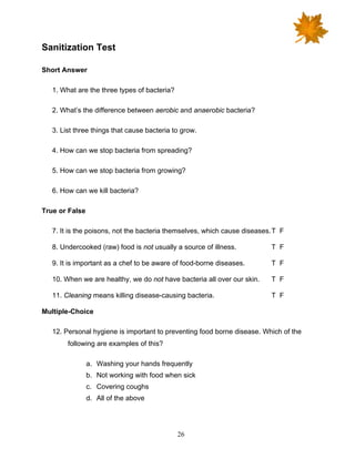 26
Sanitization Test
Short Answer
1. What are the three types of bacteria?
2. What’s the difference between aerobic and anaerobic bacteria?
3. List three things that cause bacteria to grow.
4. How can we stop bacteria from spreading?
5. How can we stop bacteria from growing?
6. How can we kill bacteria?
True or False
7. It is the poisons, not the bacteria themselves, which cause diseases.T F
8. Undercooked (raw) food is not usually a source of illness. T F
9. It is important as a chef to be aware of food-borne diseases. T F
10. When we are healthy, we do not have bacteria all over our skin. T F
11. Cleaning means killing disease-causing bacteria. T F
Multiple-Choice
12. Personal hygiene is important to preventing food borne disease. Which of the
following are examples of this?
a. Washing your hands frequently
b. Not working with food when sick
c. Covering coughs
d. All of the above
 