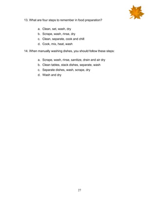 27
13. What are four steps to remember in food preparation?
a. Clean, set, wash, dry
b. Scrape, wash, rinse, dry
c. Clean, separate, cook and chill
d. Cook, mix, heat, wash
14. When manually washing dishes, you should follow these steps:
a. Scrape, wash, rinse, sanitize, drain and air dry
b. Clean tables, stack dishes, separate, wash
c. Separate dishes, wash, scrape, dry
d. Wash and dry
 