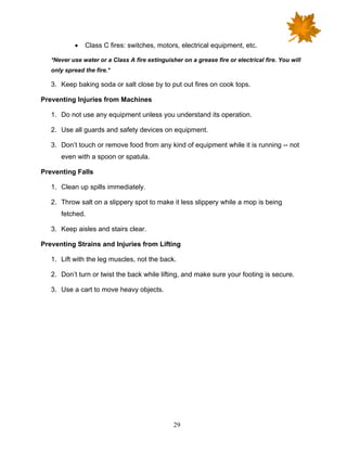 29
• Class C fires: switches, motors, electrical equipment, etc.
*Never use water or a Class A fire extinguisher on a grease fire or electrical fire. You will
only spread the fire.*
3. Keep baking soda or salt close by to put out fires on cook tops.
Preventing Injuries from Machines
1. Do not use any equipment unless you understand its operation.
2. Use all guards and safety devices on equipment.
3. Don’t touch or remove food from any kind of equipment while it is running -- not
even with a spoon or spatula.
Preventing Falls
1. Clean up spills immediately.
2. Throw salt on a slippery spot to make it less slippery while a mop is being
fetched.
3. Keep aisles and stairs clear.
Preventing Strains and Injuries from Lifting
1. Lift with the leg muscles, not the back.
2. Don’t turn or twist the back while lifting, and make sure your footing is secure.
3. Use a cart to move heavy objects.
 