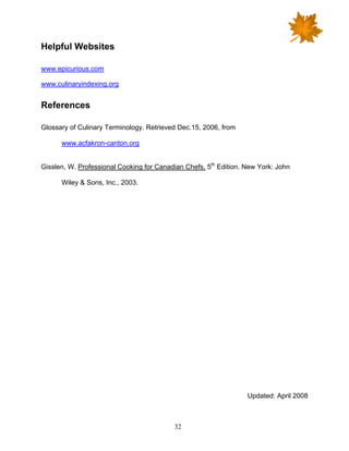 32
Helpful Websites
www.epicurious.com
www.culinaryindexing.org
References
Glossary of Culinary Terminology. Retrieved Dec.15, 2006, from
www.acfakron-canton.org
Gisslen, W. Professional Cooking for Canadian Chefs, 5th
Edition. New York: John
Wiley & Sons, Inc., 2003.
Updated: April 2008
 