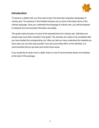 4
Introduction
To become a skilled chef, you first need to learn the technical vocabulary (language) of
culinary arts. The sections in this booklet introduce you to some of the basic terms of the
culinary language. Once you understand the language of culinary arts, you will be prepared
to interpret and communicate information accurately.
This guide mainly focuses on some of the essential terms for culinary arts. Self-tests and
answer keys have been included in this guide. The activities are meant to be completed after
you have studied the corresponding unit. After you feel you have understood the material you
have read, you can then test yourself. If you are score below 80% on the self-tests, it is
recommended that you go back and review those areas.
If you would like to study more in depth, there is a list of recommended books and websites
at the back of this package.
 