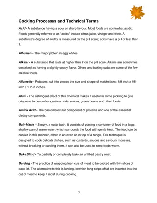 5
Cooking Processes and Technical Terms
Acid - A substance having a sour or sharp flavour. Most foods are somewhat acidic.
Foods generally referred to as "acids" include citrus juice, vinegar and wine. A
substance's degree of acidity is measured on the pH scale; acids have a pH of less than
7.
Albumen - The major protein in egg whites.
Alkalai - A substance that tests at higher than 7 on the pH scale. Alkalis are sometimes
described as having a slightly soapy flavor. Olives and baking soda are some of the few
alkaline foods.
Allumette - Potatoes, cut into pieces the size and shape of matchsticks: 1/8 inch x 1/8
inch x 1 to 2 inches.
Alum - The astringent effect of this chemical makes it useful in home pickling to give
crispness to cucumbers, melon rinds, onions, green beans and other foods.
Amino Acid - The basic molecular component of proteins and one of the essential
dietary components.
Bain Marie – Simply, a water bath. It consists of placing a container of food in a large,
shallow pan of warm water, which surrounds the food with gentle heat. The food can be
cooked in this manner, either in an oven or on top of a range. This technique is
designed to cook delicate dishes, such as custards, sauces and savoury mousses,
without breaking or curdling them. It can also be used to keep foods warm.
Bake Blind - To partially or completely bake an unfilled pastry crust.
Barding - The practice of wrapping lean cuts of meat to be cooked with thin slices of
back fat. The alternative to this is larding, in which long strips of fat are inserted into the
cut of meat to keep it moist during cooking.
 