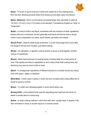 6
Baste - To brush or spoon food as it cooks with melted fat or the cooking juices
from the dish. Basting prevents foods from drying out and adds colour and flavour.
Baton / Batonnet - Items cut into pieces somewhat larger than allumette or julienne;
1/4 inch x 1/4 inch x 2 to 2 1/2 inches is the standard. Translated to English as "stick" or
"small stick."
Batter - A mixture of flour and liquid, sometimes with the inclusion of other ingredients.
Batters will vary in thickness, but are generally semi-liquid and thinner than a dough.
Used in such preparations as cakes, quick breads, pancakes and crepes.
Bench Proof – Used in yeast dough production. It is the rising stage that occurs after
the dough is formed and moulded, just before baking.
Binder - An ingredient, or apparel, used to thicken a sauce or hold together another
mixture of ingredients.
Blanch - Moist heat technique of cooking foods in boiling water for a brief period of
time. This applies primarily to vegetables so as to reduce their final cooking time, but
blanching may also be done to fish or meat.
Blend - To amalgamate ingredients of different textures to a smooth texture by mixing
them with spoon, beater or liquidizer.
Blind Bake - A term used in pastry in which the item is baked before being filled with a
sweet or savoury mixture.
Bloom - To soften and rehydrate gelatin in warm liquid before use.
Boning Knife - A thin-bladed knife used for separating raw meat from the bone; its
blade is usually about 6 inches long.
Braise - A moist cooking method in which the main item, usually meat, is seared in fat,
then simmered in stock or another liquid in a covered vessel.
 