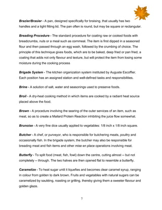 7
Brazier/Brasier - A pan, designed specifically for braising, that usually has two
handles and a tight fitting lid. The pan often is round, but may be square or rectangular.
Breading Procedure - The standard procedure for coating raw or cooked foods with
breadcrumbs, nuts or a meal such as cornmeal. The item is first dipped in a seasoned
flour and then passed through an egg wash, followed by the crumbing of choice. The
principle of this technique gives foods, which are to be baked, deep fried or pan fried, a
coating that adds not only flavour and texture, but will protect the item from losing some
moisture during the cooking process
Brigade System - The kitchen organization system instituted by Auguste Escoffier.
Each position has an assigned station and well-defined tasks and responsibilities.
Brine - A solution of salt, water and seasonings used to preserve foods.
Broil - A dry-heat cooking method in which items are cooked by a radiant heat source
placed above the food.
Brown - A procedure involving the searing of the outer services of an item, such as
meat, so as to create a Mailard Protein Reaction inhibiting the juice flow somewhat.
Brunoise - A very fine dice usually applied to vegetables: 1/8 inch x 1/8 inch square.
Butcher - A chef, or purveyor, who is responsible for butchering meats, poultry and
occasionally fish. In the brigade system, the butcher may also be responsible for
breading meat and fish items and other mise en place operations involving meat.
Butterfly - To split food (meat, fish, fowl) down the centre, cutting almost -- but not
completely -- through. The two halves are then opened flat to resemble a butterfly.
Caramelize - To heat sugar until it liquefies and becomes clear caramel syrup, ranging
in colour from golden to dark brown. Fruits and vegetables with natural sugars can be
caramelized by sautéing, roasting or grilling, thereby giving them a sweeter flavour and
golden glaze.
 