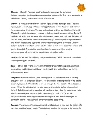 8
Channel - (Canelle) To create small V-shaped grooves over the surface of
fruits or vegetables for decorative purposes with a canelle knife. The fruit or vegetable is
then sliced, creating a decorative border on the slices.
Clarify - To remove sediment from a cloudy liquid, thereby making it clear. To clarify
liquids, such as stock, egg whites and/or eggshells are commonly added and simmered
for approximately 15 minutes. The egg whites attract and trap particles from the liquid.
After cooling, strain the mixture through a cloth-lined sieve to remove residue. To clarify
rendered fat, add a little hot water, which is then evaporated over high heat for about 15
minutes. Next, the mixture should be strained through several layers of dry cheesecloth
and chilled. The resulting layer of fat should be completely clear of residue. Clarified
butter is butter that has been heated slowly, so that its milk solids separate and sink and
can be discarded. The resulting clear liquid can be used at a higher cooking
temperature and will not go rancid as quickly as unclarified butter.
Concassé - The term for chopping a vegetable coarsely. This is used most often when
referring to chopped tomatoes.
Cure - To treat food by one of several methods for preservation purposes. Examples
are smoking, pickling (in an acid base), corning (with acid and salt) and salt curing,
which removes water.
Deep-Fry - A dry alternative cooking technique that cooks food in hot fat or oil deep
enough so that it is completely covered. The cleanliness and temperature of the fat are
extremely important. When the fat is not hot enough, the food absorbs fat and becomes
greasy. When the fat is too hot, the food burns on the exterior before it has cooked
through. Fat at the correct temperature will create a golden crisp, dry exterior and moist
interior. An average fat temperature for deep-frying is 375ºF (175 C), but the
temperature varies according to the food needing to be fried. Use a deep-fryer, an
electric fry pan or a heavy pot and a thermometer for deep-frying.
Deglaze - The process of removing browned small particles of food from the bottom of a
pan after sautéing (usually meat). The technique requires the removal of the excess fat
 
