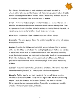 9
from the pan. A small amount of liquid, usually an acid-based item such as
wine, is added to the pan and then heated with the remaining juices; it is then stirred to
remove browned particles of food from the bottom. The resulting mixture is reduced to
concentrate the flavours and becomes the basis for a sauce.
Devein - To remove the blackish-grey vein from the back of a shrimp. The vein can be
removed with a special utensil called a deveiner or with the tip of a sharp knife. Small
and medium shrimp are deveined purely for aesthetic purposes. However, because the
veins in large shrimp contain grit, they should always be removed.
Dice - To cut food into tiny cubes: between 1/8-inch to 1/4-inch square.
Dijonnaise - The name given to dishes that contain mustard or are served with a sauce
that contains mustard.
Dredge - An action that lightly coats food, which is going to be pan fried or sautéed,
with a fine film of flour or cornstarch. The coating helps to brown the food and provides
a crisp surface. Foods must be cooked immediately to avoid the coating becoming
soggy. Foods that require a final coating will be dredged in flour first, then egg wash and
finally in the final coating of breadcrumbs, cornmeal, cereal flakes, etc. All foods
prepared in this manner must not be held for any length of time before the cooking
process.
Emincer - To cut fruit into thin slices, shorter than for julienne. This term is most often
used when referring to meats, but it also applies to fruits and vegetables.
Emulsify - To bind together two liquid ingredients that normally do not combine
smoothly, such as water and fat. Slowly add one ingredient to the other while mixing
rapidly. This action disperses tiny droplets (colloids) of one liquid in the other.
Mayonnaise and vinaigrettes are emulsions. Three styles of emulsion are possible:
unstable or temporary; semi-stable, and stable.
 