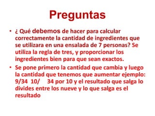 Preguntas
• ¿ Qué debemos de hacer para calcular
  correctamente la cantidad de ingredientes que
  se utilizara en una ensalada de 7 personas? Se
  utiliza la regla de tres, y proporcionar los
  ingredientes bien para que sean exactos.
• Se pone primero la cantidad que cambia y luego
  la cantidad que tenemos que aumentar ejemplo:
  9/34 10/ 34 por 10 y el resultado que salga lo
  divides entre los nueve y lo que salga es el
  resultado
 