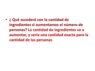 • ¿ Qué sucederá con la cantidad de
  ingredientes si aumentamos el número de
  personas? La cantidad de ingredientes va a
  aumentar, y seria una cantidad exacta para la
  cantidad de las personas
 