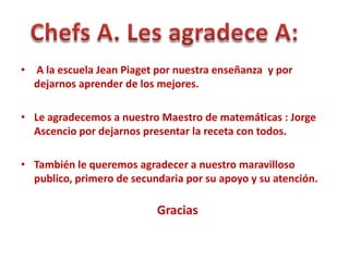 • A la escuela Jean Piaget por nuestra enseñanza y por
  dejarnos aprender de los mejores.

• Le agradecemos a nuestro Maestro de matemáticas : Jorge
  Ascencio por dejarnos presentar la receta con todos.

• También le queremos agradecer a nuestro maravilloso
  publico, primero de secundaria por su apoyo y su atención.

                           Gracias
 