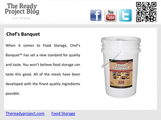 Chef's Banquet

When it comes to Food Storage, Chef’s

Banquet™ has set a new standard for quality

and taste. You won’t believe food storage can

taste this good. All of the meals have been

developed with the finest quality ingredients

possible.




Thereadyproject.com        Food Storage
 