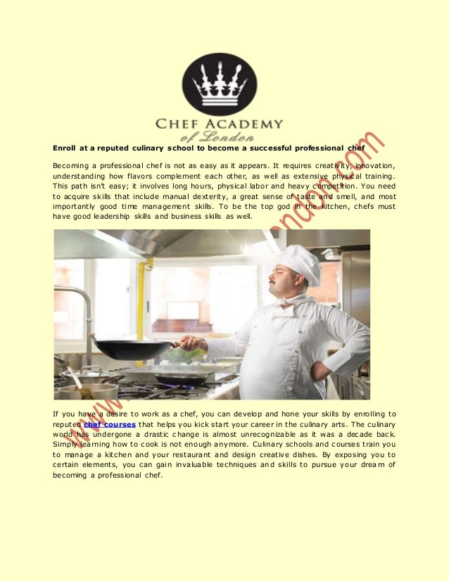 Enroll at a reputed culinary school to become a successful professional chef
Becoming a professional chef is not as easy as it appears. It requires creativity, innovation,
understanding how flavors complement each other, as well as extensive physical training.
This path isn’t easy; it involves long hours, physical labor and heavy competition. You need
to acquire skills that include manual dexterity, a great sense of taste and smell, and most
importantly good time management skills. To be the top god in the kitchen, chefs must
have good leadership skills and business skills as well.
If you have a desire to work as a chef, you can develop and hone your skills by enrolling to
reputed chef courses that helps you kick start your career in the culinary arts. The culinary
world has undergone a drastic change is almost unrecognizable as it was a decade back.
Simply learning how to cook is not enough anymore. Culinary schools and courses train you
to manage a kitchen and your restaurant and design creative dishes. By exposing you to
certain elements, you can gain invaluable techniques and skills to pursue your dream of
becoming a professional chef.
 