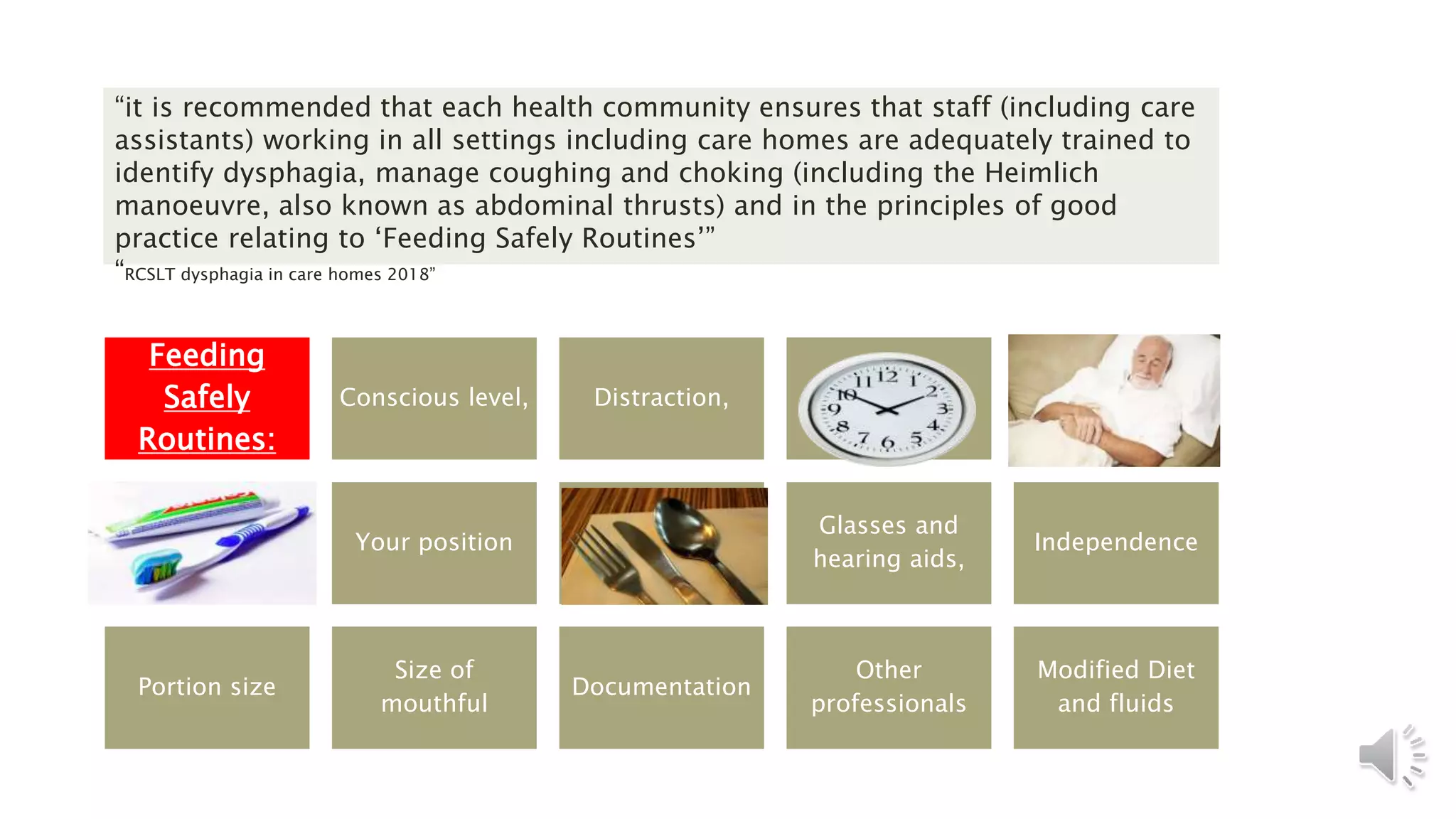 “it is recommended that each health community ensures that staff (including care
assistants) working in all settings including care homes are adequately trained to
identify dysphagia, manage coughing and choking (including the Heimlich
manoeuvre, also known as abdominal thrusts) and in the principles of good
practice relating to ‘Feeding Safely Routines’”
“RCSLT dysphagia in care homes 2018”
Feeding
Safely
Routines:
Conscious level, Distraction, Time, Position
Your position Utensils,
Glasses and
hearing aids,
Independence
Portion size
Size of
mouthful
Documentation
Other
professionals
Modified Diet
and fluids
 