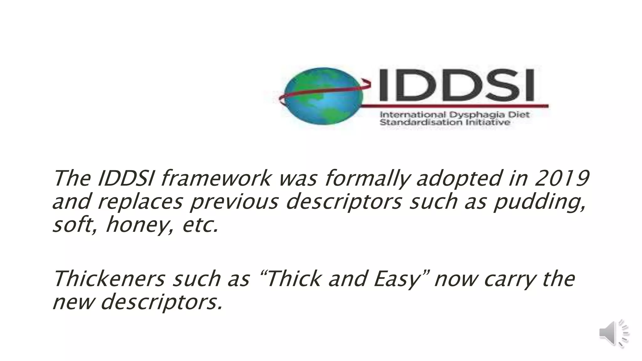 The IDDSI framework was formally adopted in 2019
and replaces previous descriptors such as pudding,
soft, honey, etc.
Thickeners such as “Thick and Easy” now carry the
new descriptors.
 