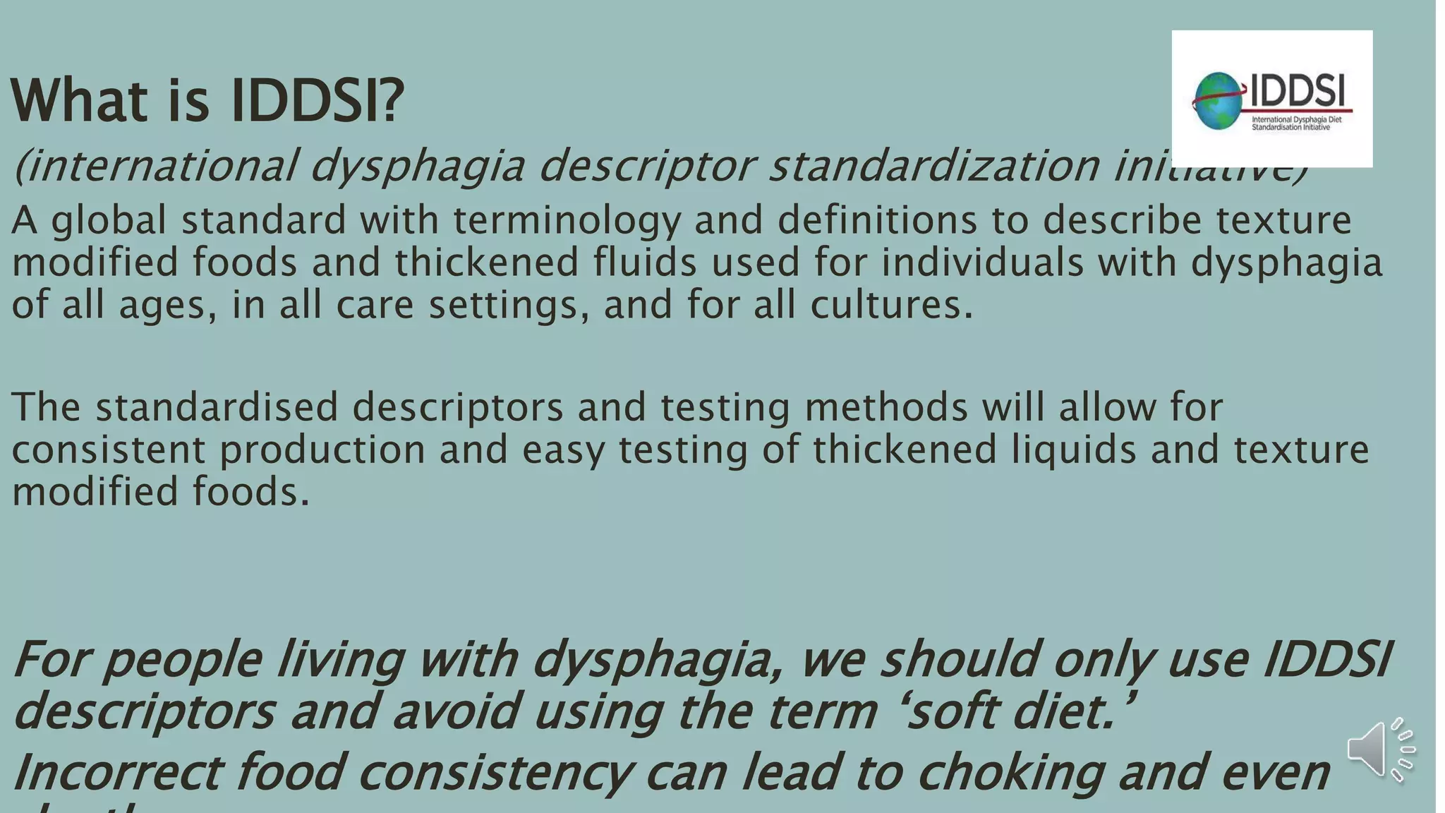What is IDDSI?
(international dysphagia descriptor standardization initiative)
A global standard with terminology and definitions to describe texture
modified foods and thickened fluids used for individuals with dysphagia
of all ages, in all care settings, and for all cultures.
The standardised descriptors and testing methods will allow for
consistent production and easy testing of thickened liquids and texture
modified foods.
For people living with dysphagia, we should only use IDDSI
descriptors and avoid using the term ‘soft diet.’
Incorrect food consistency can lead to choking and even
 