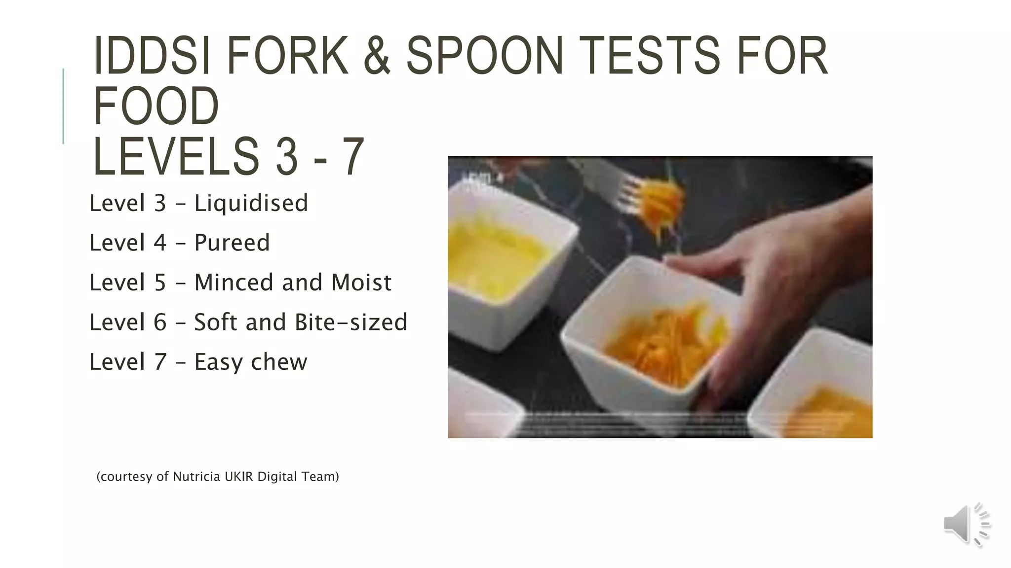 IDDSI FORK & SPOON TESTS FOR
FOOD
LEVELS 3 - 7
Level 3 – Liquidised
Level 4 – Pureed
Level 5 – Minced and Moist
Level 6 – Soft and Bite-sized
Level 7 – Easy chew
(courtesy of Nutricia UKIR Digital Team)
 