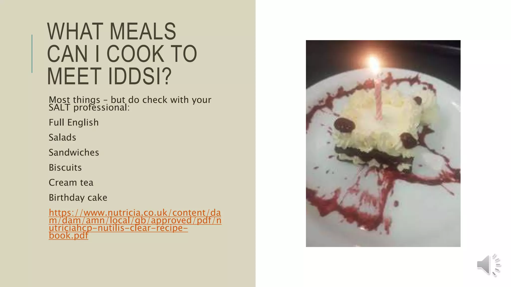 WHAT MEALS
CAN I COOK TO
MEET IDDSI?
Most things – but do check with your
SALT professional:
Full English
Salads
Sandwiches
Biscuits
Cream tea
Birthday cake
https://www.nutricia.co.uk/content/da
m/dam/amn/local/gb/approved/pdf/n
utriciahcp-nutilis-clear-recipe-
book.pdf
 