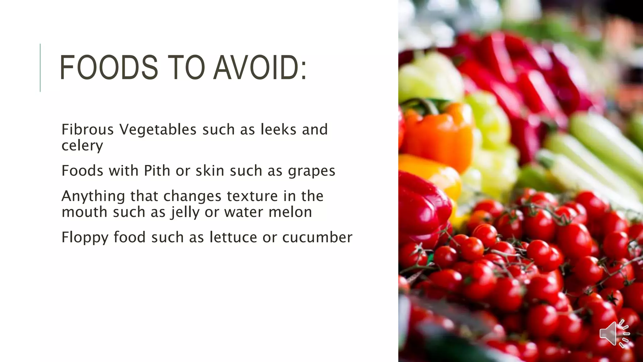 FOODS TO AVOID:
Fibrous Vegetables such as leeks and
celery
Foods with Pith or skin such as grapes
Anything that changes texture in the
mouth such as jelly or water melon
Floppy food such as lettuce or cucumber
 