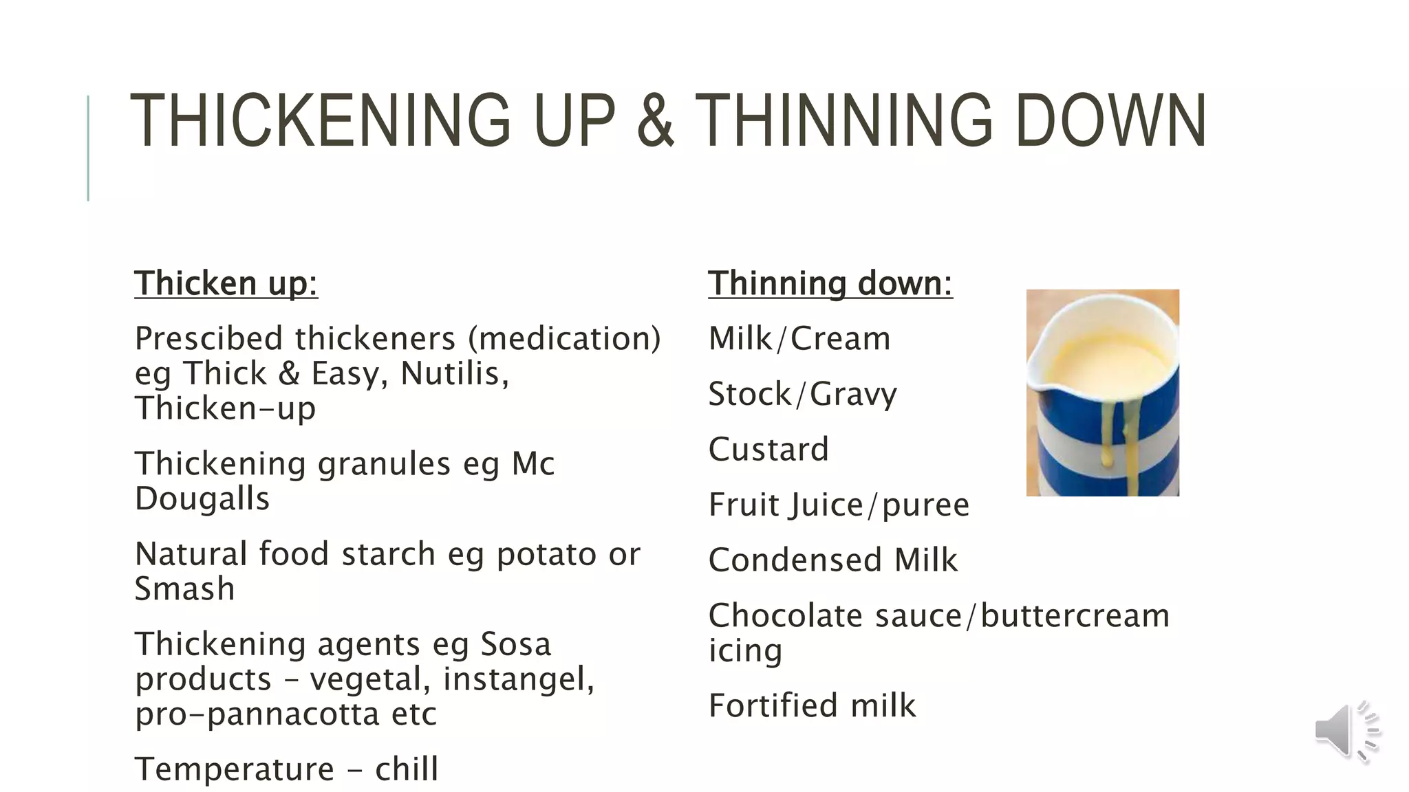 THICKENING UP & THINNING DOWN
Thicken up:
Prescibed thickeners (medication)
eg Thick & Easy, Nutilis,
Thicken-up
Thickening granules eg Mc
Dougalls
Natural food starch eg potato or
Smash
Thickening agents eg Sosa
products – vegetal, instangel,
pro-pannacotta etc
Temperature - chill
Thinning down:
Milk/Cream
Stock/Gravy
Custard
Fruit Juice/puree
Condensed Milk
Chocolate sauce/buttercream
icing
Fortified milk
 