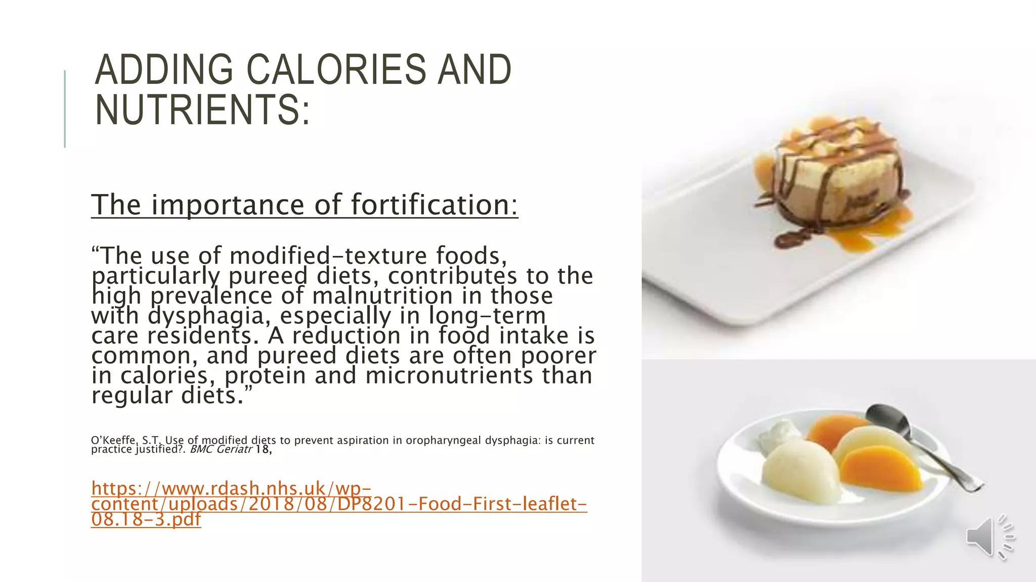 ADDING CALORIES AND
NUTRIENTS:
The importance of fortification:
“The use of modified-texture foods,
particularly pureed diets, contributes to the
high prevalence of malnutrition in those
with dysphagia, especially in long-term
care residents. A reduction in food intake is
common, and pureed diets are often poorer
in calories, protein and micronutrients than
regular diets.”
O’Keeffe, S.T. Use of modified diets to prevent aspiration in oropharyngeal dysphagia: is current
practice justified?. BMC Geriatr 18,
https://www.rdash.nhs.uk/wp-
content/uploads/2018/08/DP8201-Food-First-leaflet-
08.18-3.pdf
 