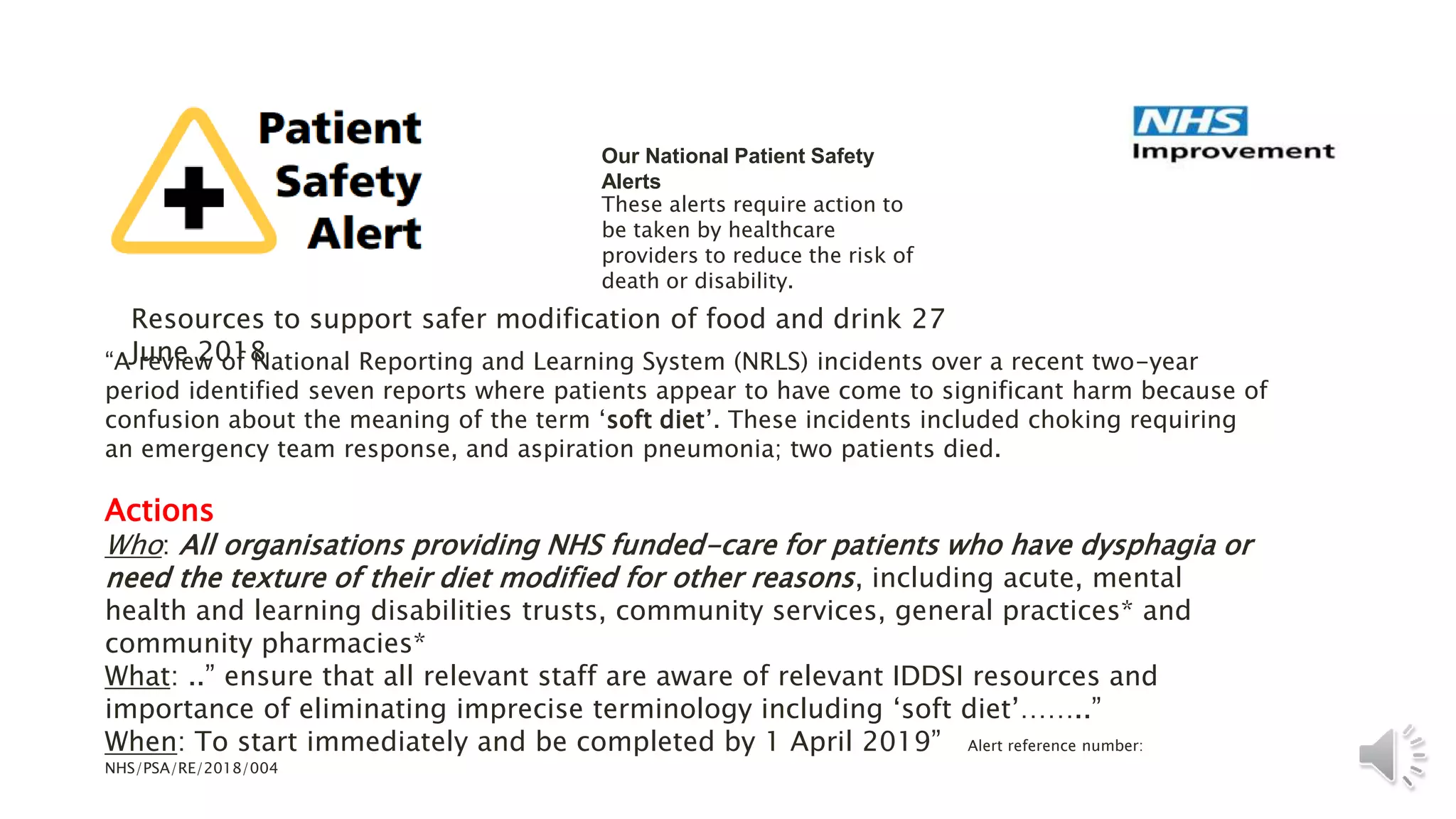 Our National Patient Safety
Alerts
These alerts require action to
be taken by healthcare
providers to reduce the risk of
death or disability.
Resources to support safer modification of food and drink 27
June 2018
“A review of National Reporting and Learning System (NRLS) incidents over a recent two-year
period identified seven reports where patients appear to have come to significant harm because of
confusion about the meaning of the term ‘soft diet’. These incidents included choking requiring
an emergency team response, and aspiration pneumonia; two patients died.
Actions
Who: All organisations providing NHS funded-care for patients who have dysphagia or
need the texture of their diet modified for other reasons, including acute, mental
health and learning disabilities trusts, community services, general practices* and
community pharmacies*
What: ..” ensure that all relevant staff are aware of relevant IDDSI resources and
importance of eliminating imprecise terminology including ‘soft diet’……..”
When: To start immediately and be completed by 1 April 2019” Alert reference number:
NHS/PSA/RE/2018/004
 